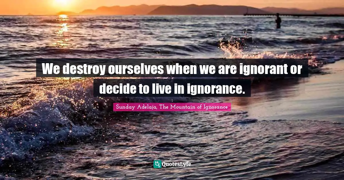 We destroy ourselves when we are ignorant or decide to live in ignorance.