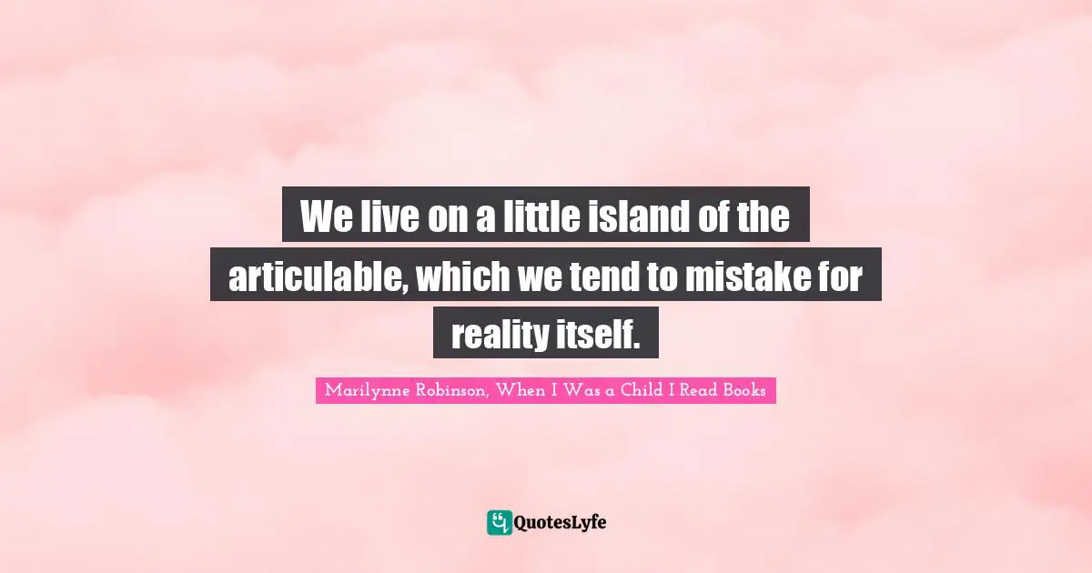 Marilynne Robinson, When I Was A Child I Read Books Quotes: "We live on a little island of the articulable, which we tend to mistake for reality itself."