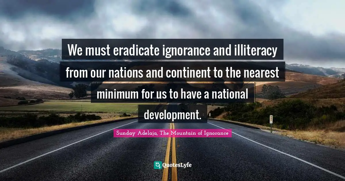 We must eradicate ignorance and illiteracy from our nations and continent to the nearest minimum for us to have a national development.