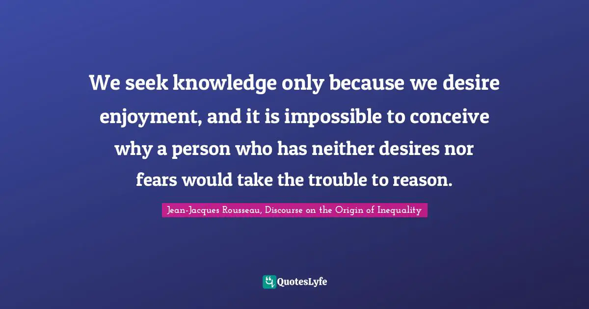 We seek knowledge only because we desire enjoyment, and it is impossible to conceive why a person who has neither desires nor fears would take the trouble to reason.