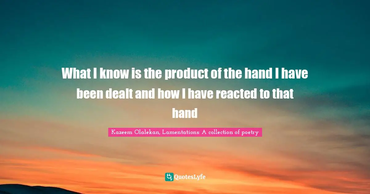 What I know is the product of the hand I have been dealt and how I have reacted to that hand
