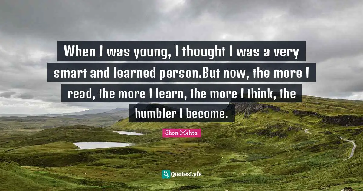 When I was young, I thought I was a very smart and learned person.But now, the more I read, the more I learn, the more I think, the humbler I become.