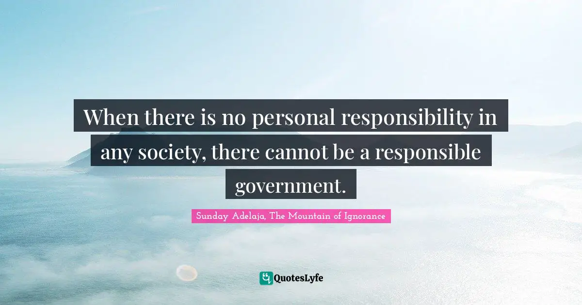 When there is no personal responsibility in any society, there cannot be a responsible government.