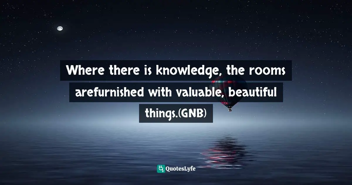 Ikechukwu Joseph, Knowledge, Understanding, Wisdom: The Tripartite Force In The Pursuit Of Divine Access Quotes: "Where there is knowledge, the rooms arefurnished with valuable, beautiful things.(GNB)"