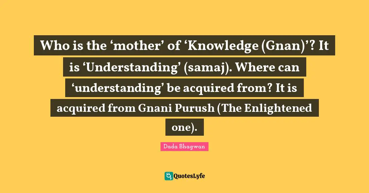 Who is the ‘mother’ of ‘Knowledge (Gnan)’? It is ‘Understanding’ (samaj). Where can ‘understanding’ be acquired from? It is acquired from Gnani Purush (The Enlightened one).