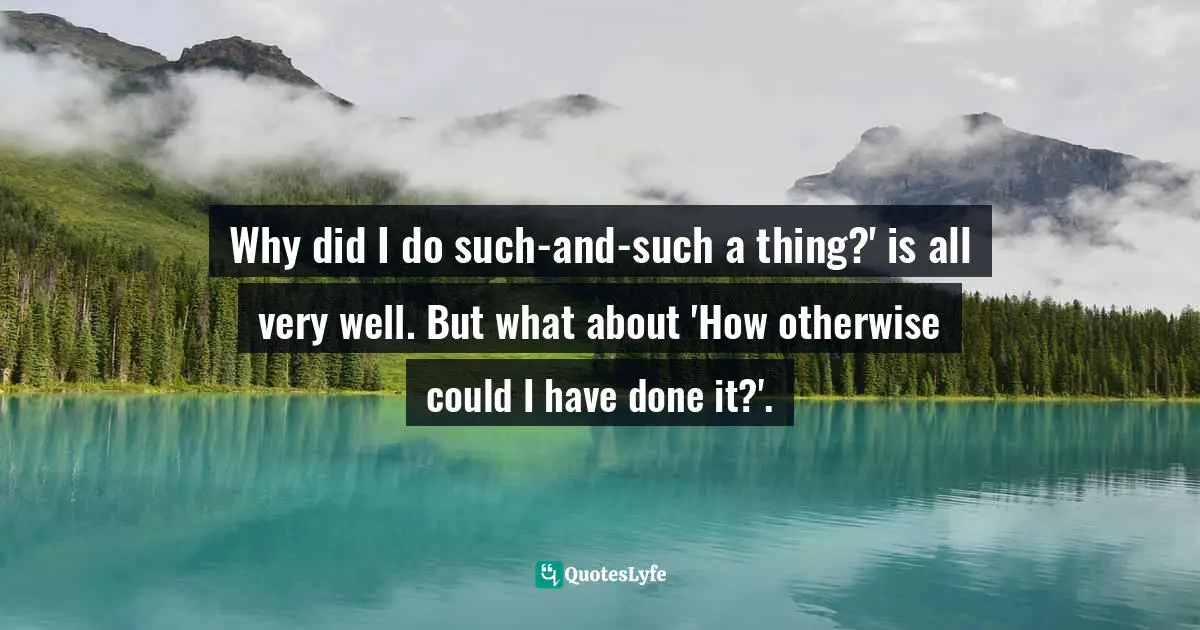 Why did I do such-and-such a thing?' is all very well. But what about 'How otherwise could I have done it?'.