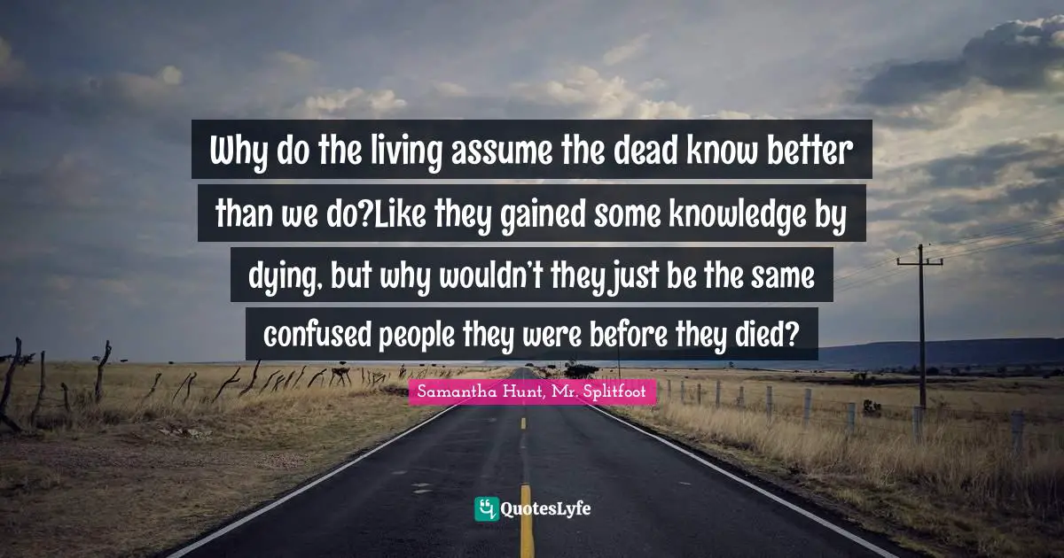 Why do the living assume the dead know better than we do?Like they gained some knowledge by dying, but why wouldn’t they just be the same confused people they were before they died?