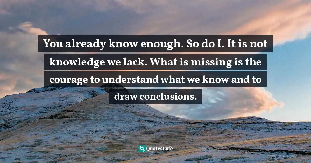 You already know enough. So do I. It is not knowledge we lack. What is missing is the courage to understand what we know and to draw conclusions.