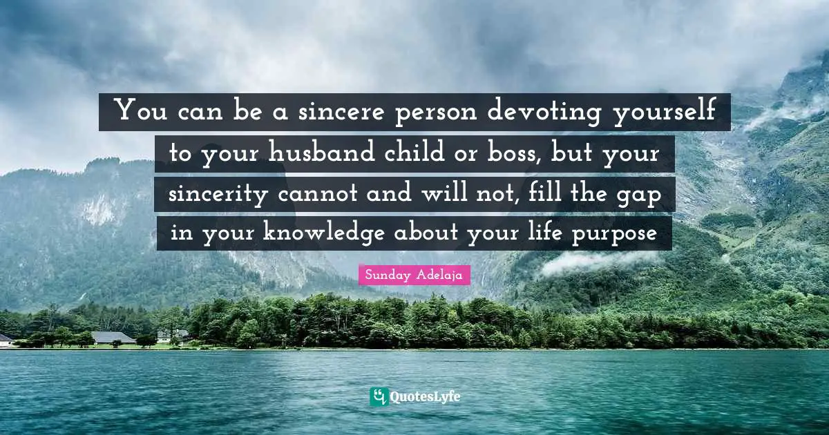 You can be a sincere person devoting yourself to your husband child or boss, but your sincerity cannot and will not, fill the gap in your knowledge about your life purpose