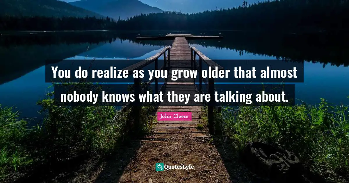 You do realize as you grow older that almost nobody knows what they are talking about.