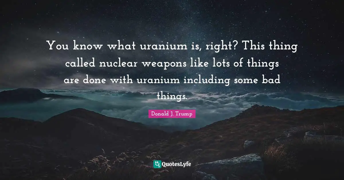 Donald J. Trump Quotes: "You know what uranium is, right? This thing called nuclear weapons like lots of things are done with uranium including some bad things."
