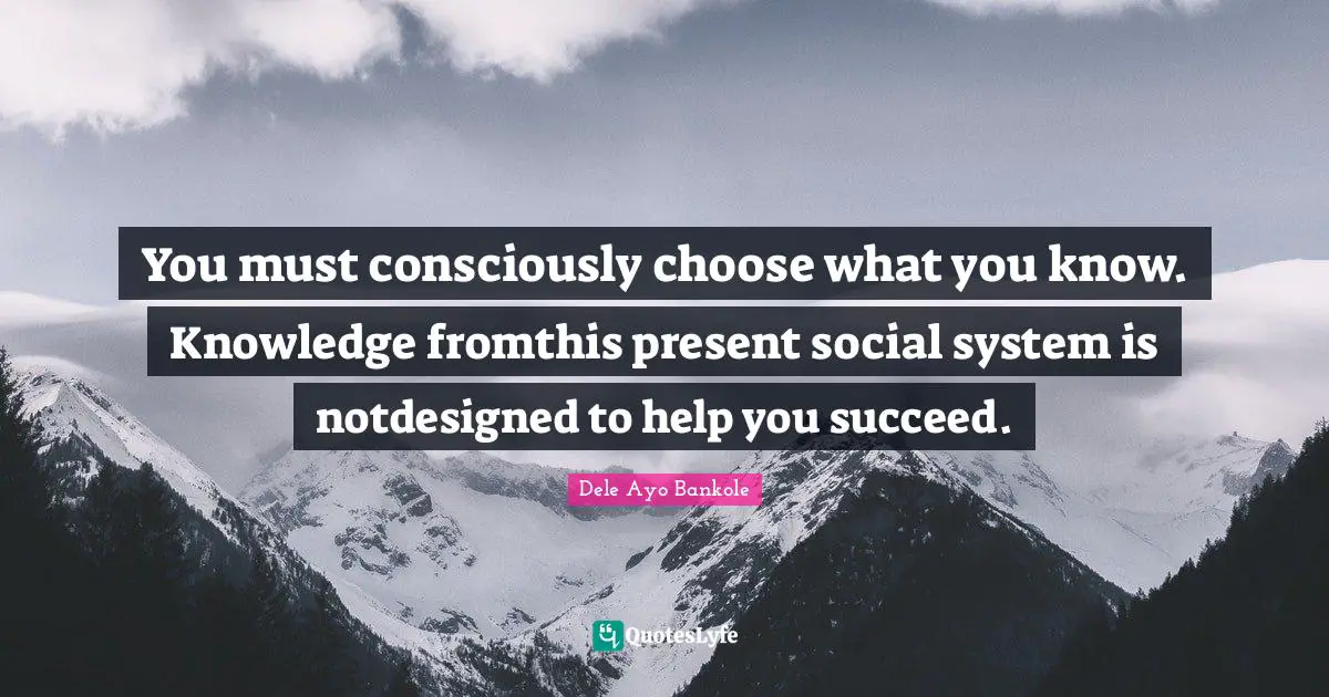 Lifematics Quotes: "You must consciously choose what you know. Knowledge fromthis present social system is notdesigned to help you succeed."