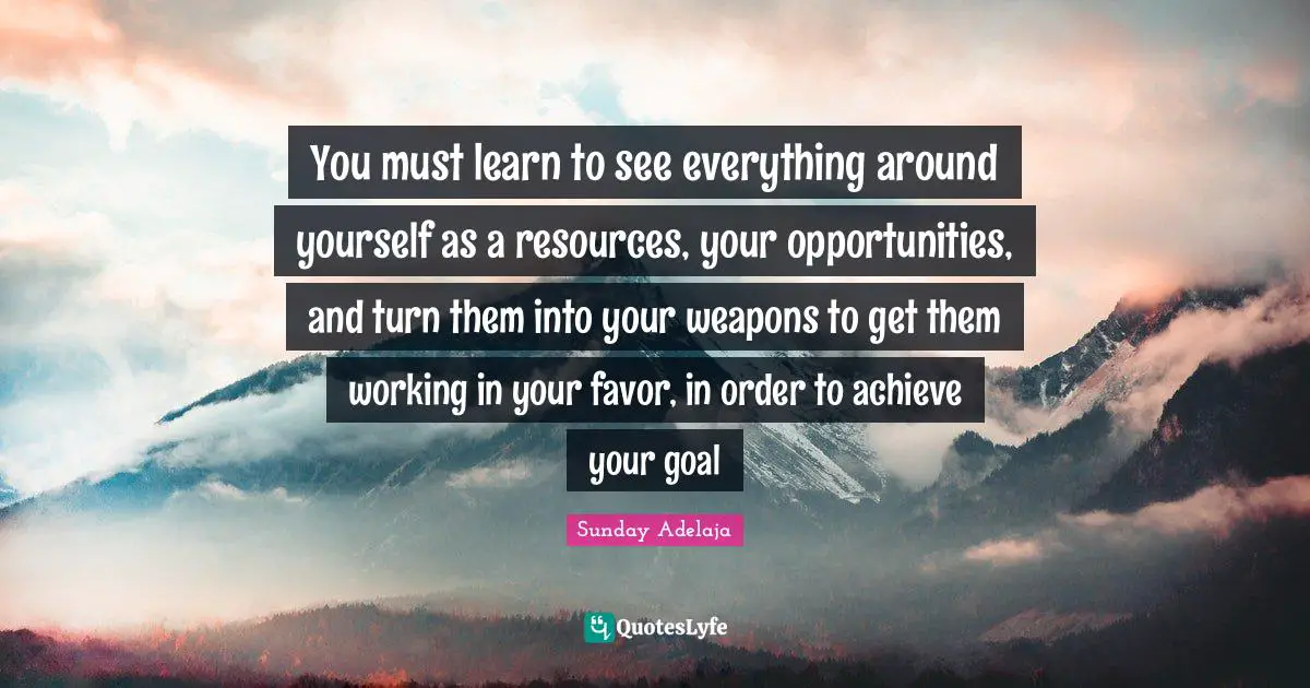 You must learn to see everything around yourself as a resources, your opportunities, and turn them into your weapons to get them working in your favor, in order to achieve your goal