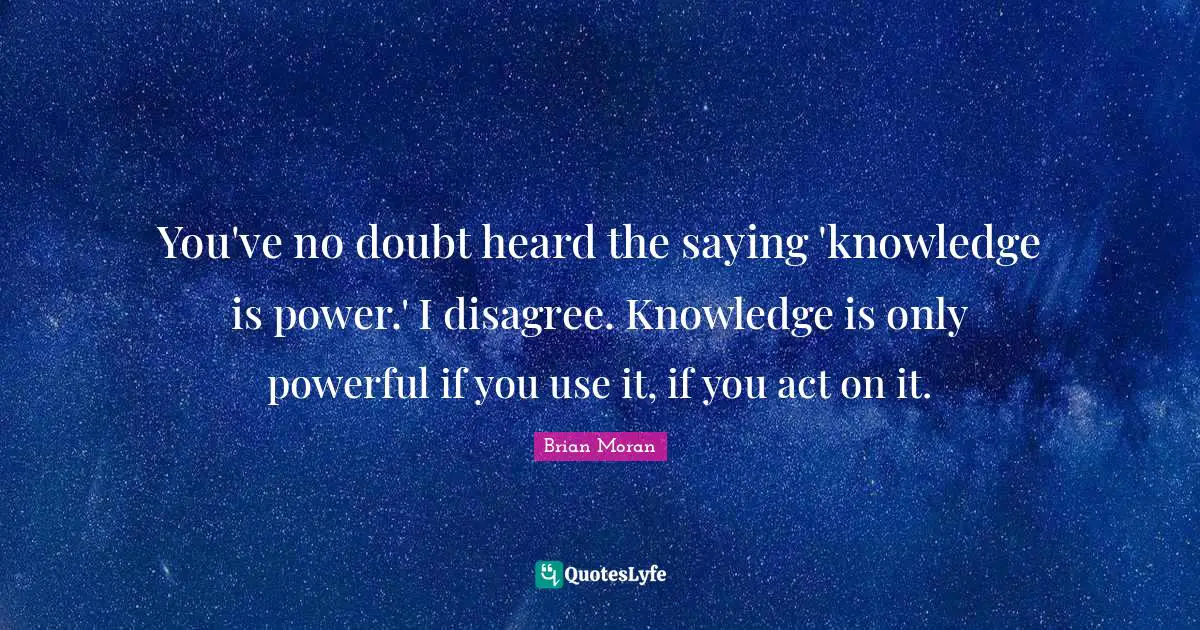 You've no doubt heard the saying 'knowledge is power.' I disagree. Knowledge is only powerful if you use it, if you act on it.