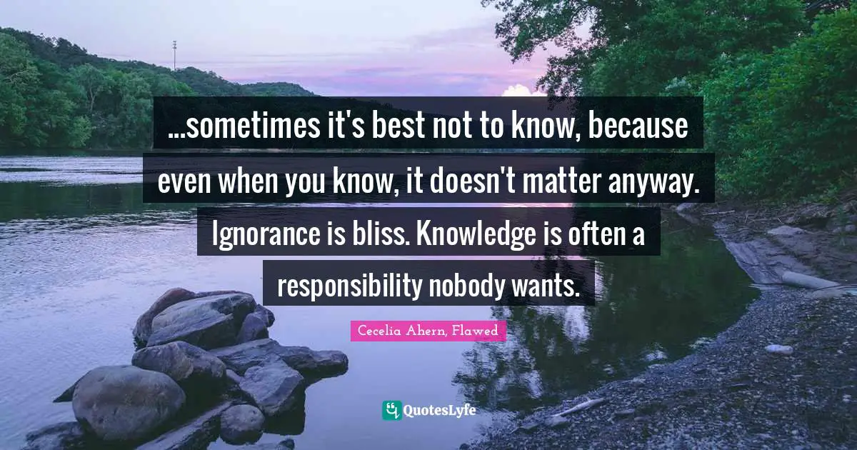 ...sometimes it's best not to know, because even when you know, it doesn't matter anyway. Ignorance is bliss. Knowledge is often a responsibility nobody wants.
