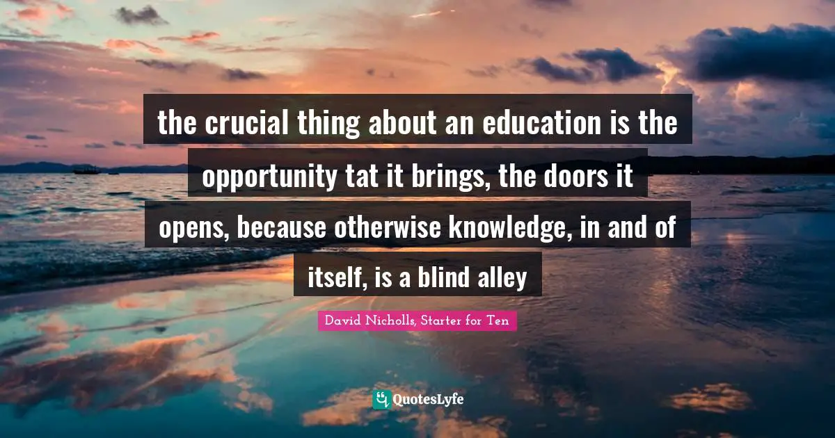 the crucial thing about an education is the opportunity tat it brings, the doors it opens, because otherwise knowledge, in and of itself, is a blind alley