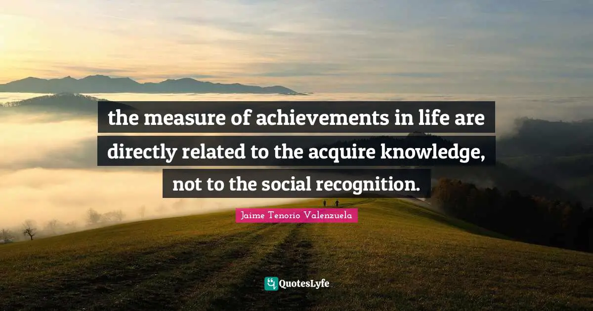 the measure of achievements in life are directly related to the acquire knowledge, not to the social recognition.