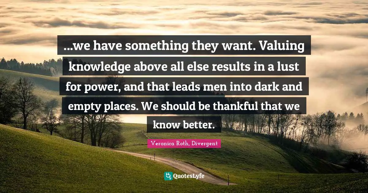Veronica Roth, Divergent Quotes: "...we have something they want. Valuing knowledge above all else results in a lust for power, and that leads men into dark and empty places. We should be thankful that we know better."