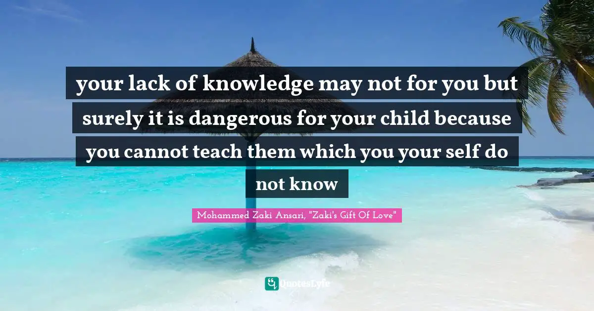 your lack of knowledge may not for you but surely it is dangerous for your child because you cannot teach them which you your self do not know