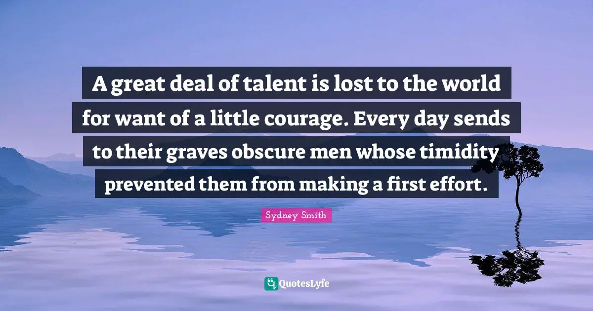 A great deal of talent is lost to the world for want of a little courage. Every day sends to their graves obscure men whose timidity prevented them from making a first effort.