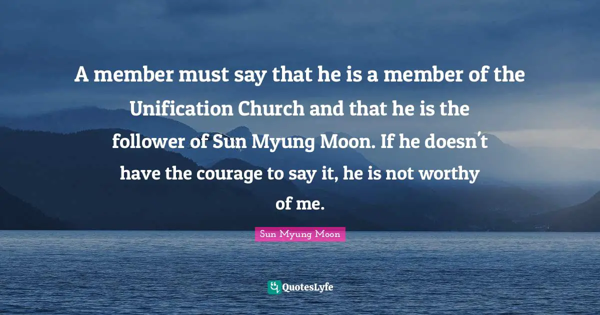 A member must say that he is a member of the Unification Church and that he is the follower of Sun Myung Moon. If he doesn't have the courage to say it, he is not worthy of me.