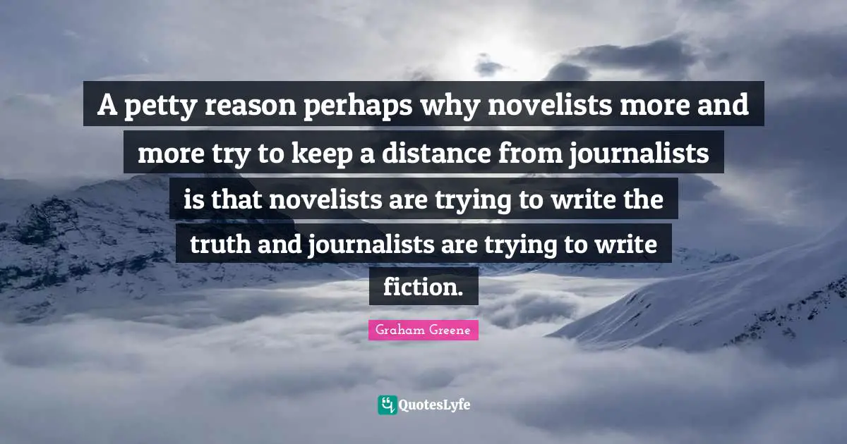 Graham Greene Quotes: A petty reason perhaps why novelists more and more try to keep a distance from journalists is that novelists are trying to write the truth and journalists are trying to write fiction.