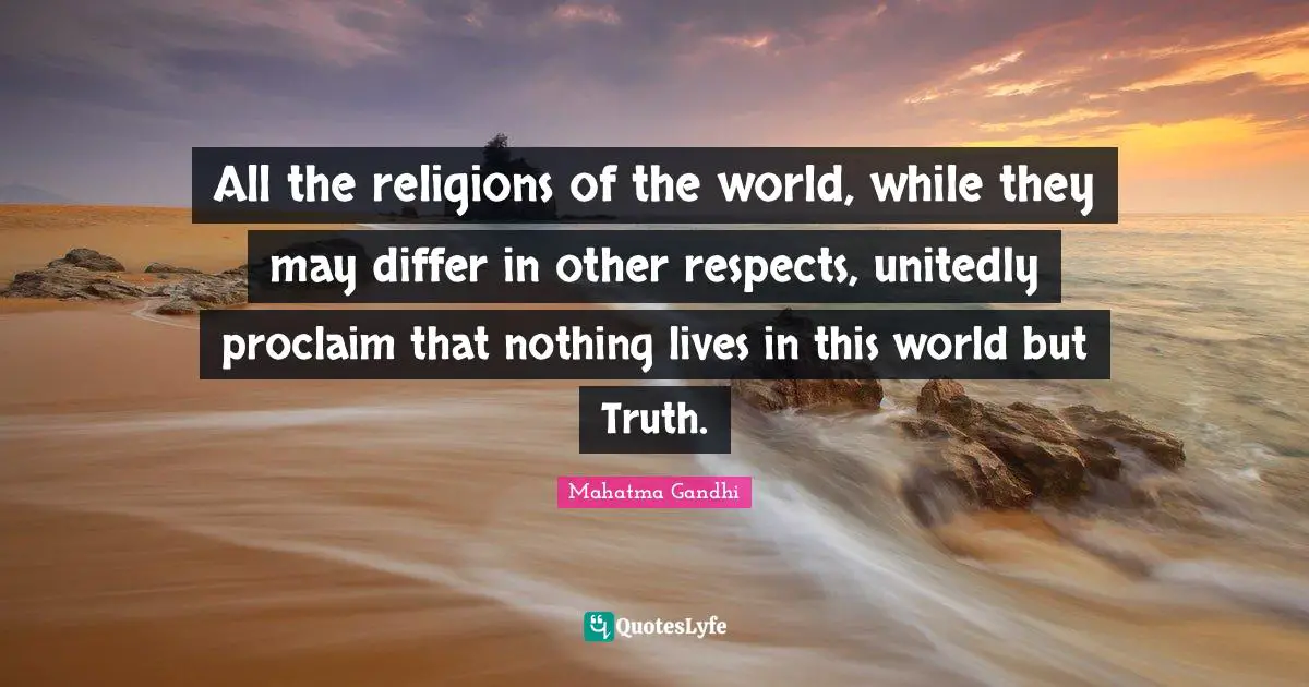 All the religions of the world, while they may differ in other respects, unitedly proclaim that nothing lives in this world but Truth.