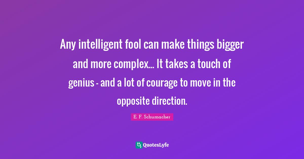 Any intelligent fool can make things bigger and more complex... It takes a touch of genius - and a lot of courage to move in the opposite direction.