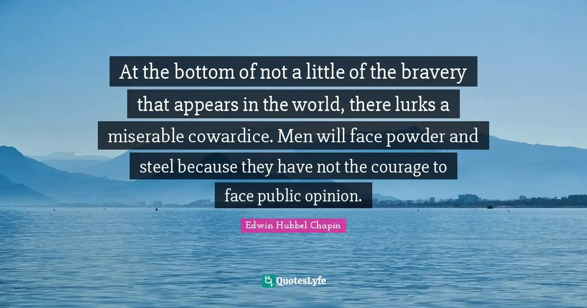 At the bottom of not a little of the bravery that appears in the world, there lurks a miserable cowardice. Men will face powder and steel because they have not the courage to face public opinion.