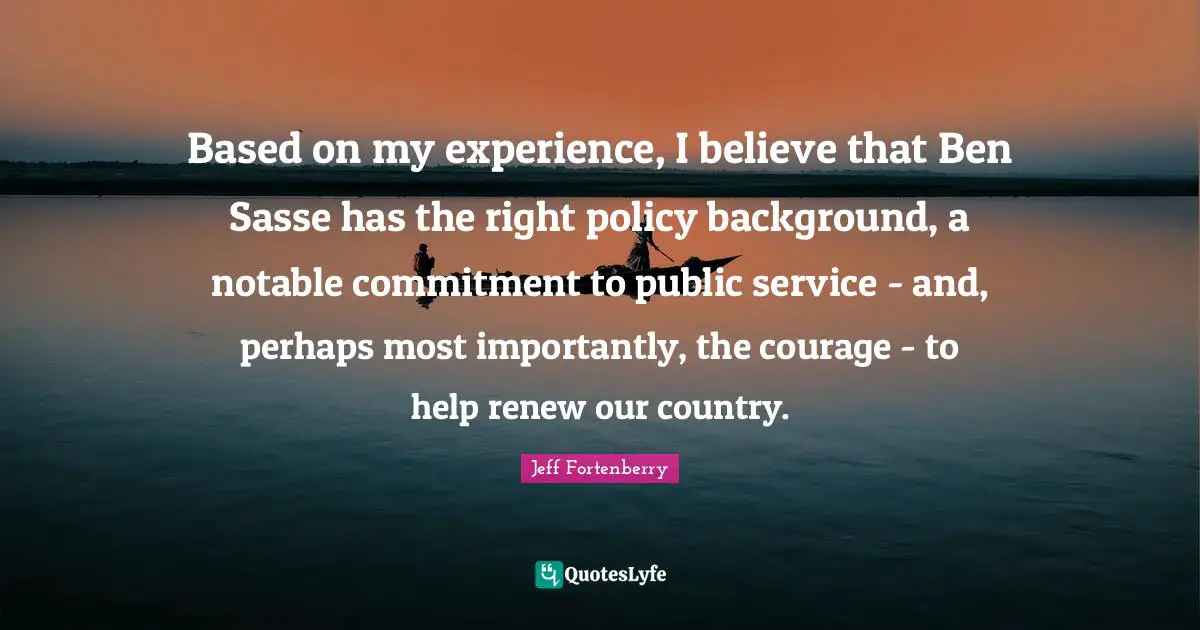 Based on my experience, I believe that Ben Sasse has the right policy background, a notable commitment to public service - and, perhaps most importantly, the courage - to help renew our country.