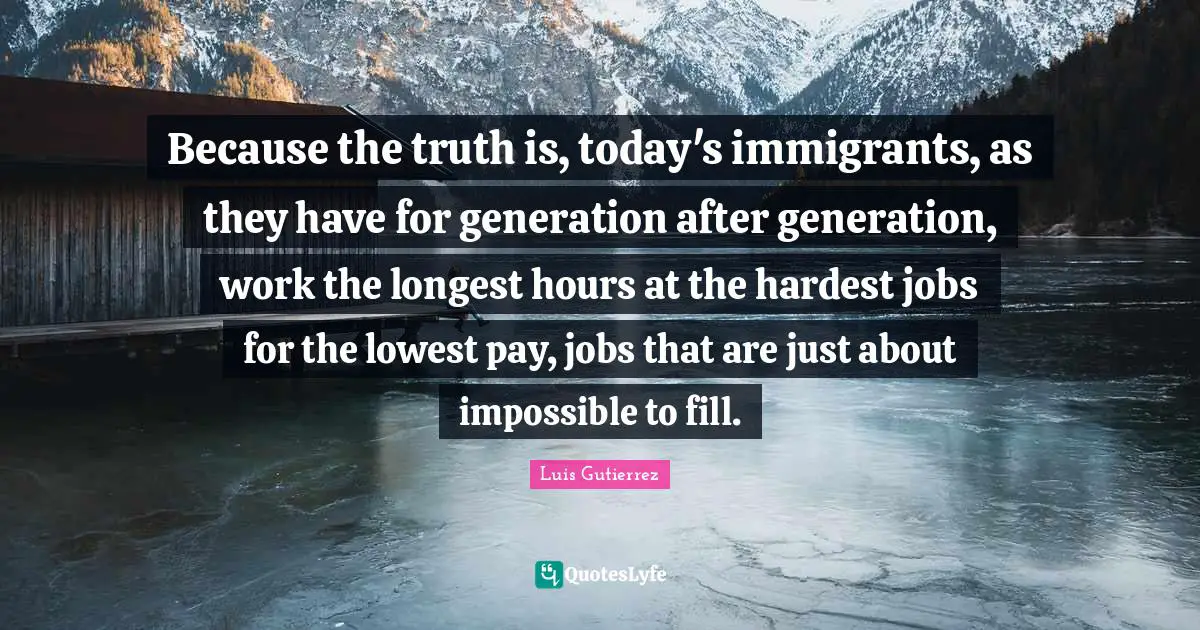Because the truth is, today's immigrants, as they have for generation after generation, work the longest hours at the hardest jobs for the lowest pay, jobs that are just about impossible to fill.