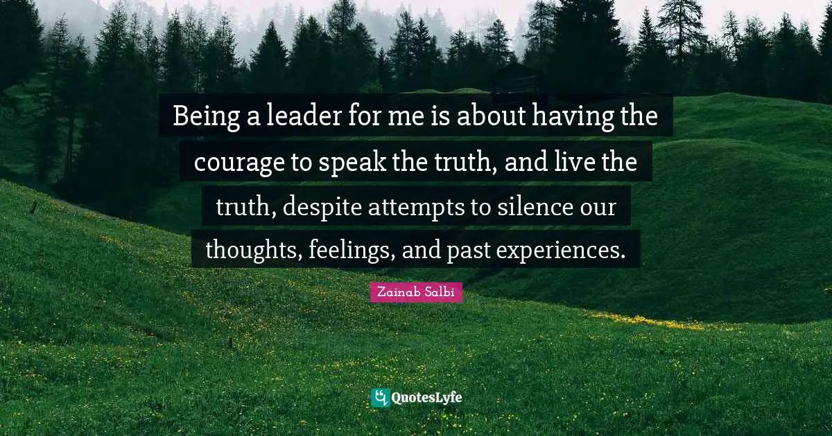 Being a leader for me is about having the courage to speak the truth, and live the truth, despite attempts to silence our thoughts, feelings, and past experiences.