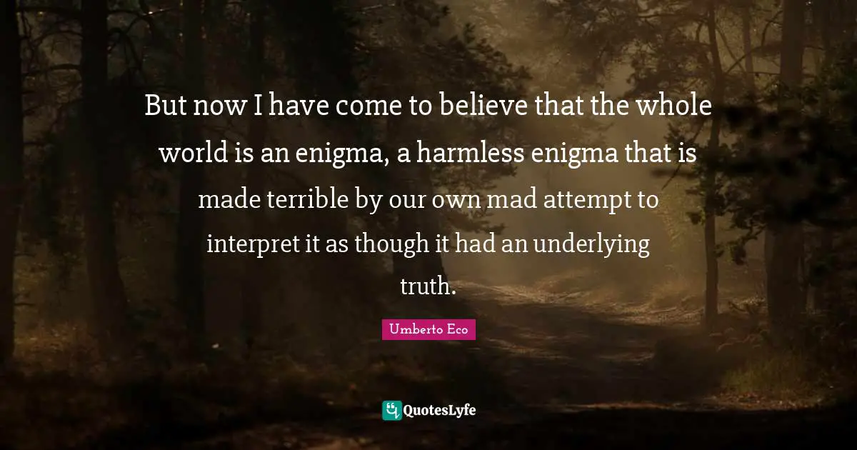 But now I have come to believe that the whole world is an enigma, a harmless enigma that is made terrible by our own mad attempt to interpret it as though it had an underlying truth.
