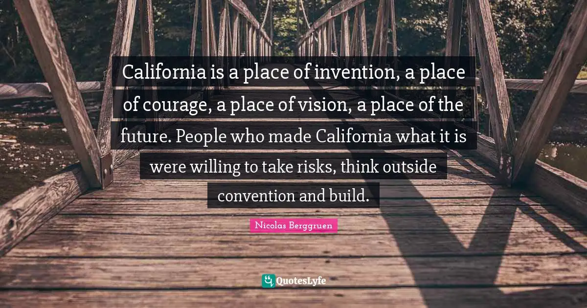 California is a place of invention, a place of courage, a place of vision, a place of the future. People who made California what it is were willing to take risks, think outside convention and build.