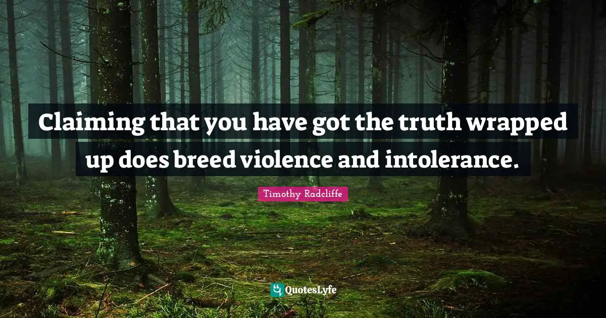 Claiming that you have got the truth wrapped up does breed violence and intolerance.