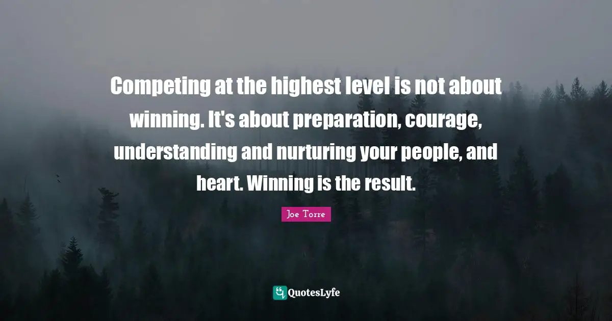 Competing at the highest level is not about winning. It's about preparation, courage, understanding and nurturing your people, and heart. Winning is the result.