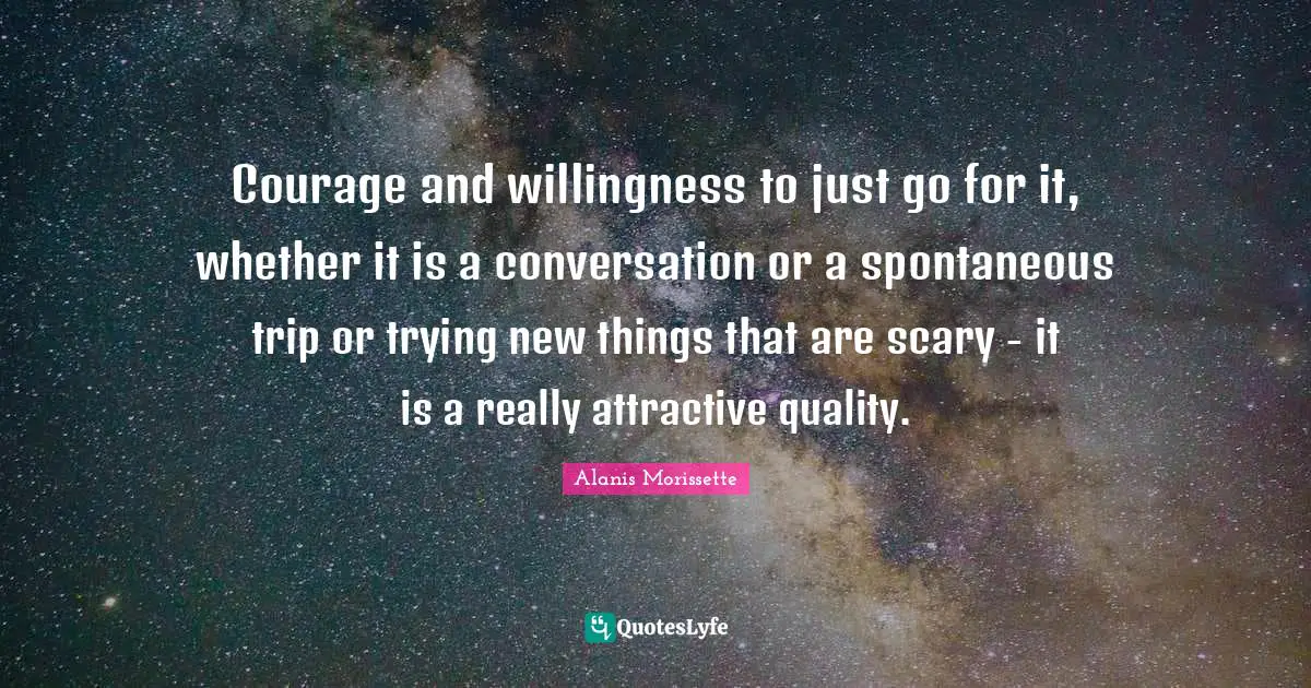 Alanis Morissette Quotes: "Courage and willingness to just go for it, whether it is a conversation or a spontaneous trip or trying new things that are scary - it is a really attractive quality."