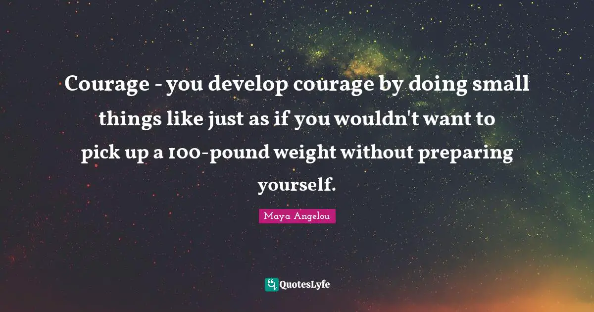 Courage - you develop courage by doing small things like just as if you wouldn't want to pick up a 100-pound weight without preparing yourself.