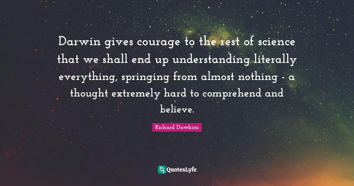 Darwin gives courage to the rest of science that we shall end up understanding literally everything, springing from almost nothing - a thought extremely hard to comprehend and believe.