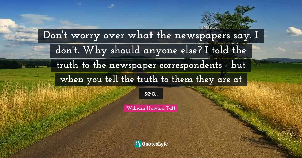 Don't worry over what the newspapers say. I don't. Why should anyone else? I told the truth to the newspaper correspondents - but when you tell the truth to them they are at sea.