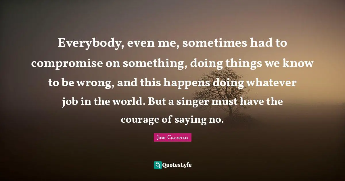 Everybody, even me, sometimes had to compromise on something, doing things we know to be wrong, and this happens doing whatever job in the world. But a singer must have the courage of saying no.