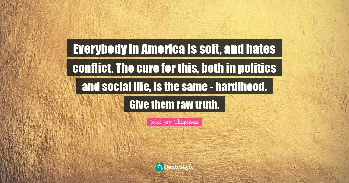 John Jay Chapman Quotes: "Everybody in America is soft, and hates conflict. The cure for this, both in politics and social life, is the same - hardihood. Give them raw truth."