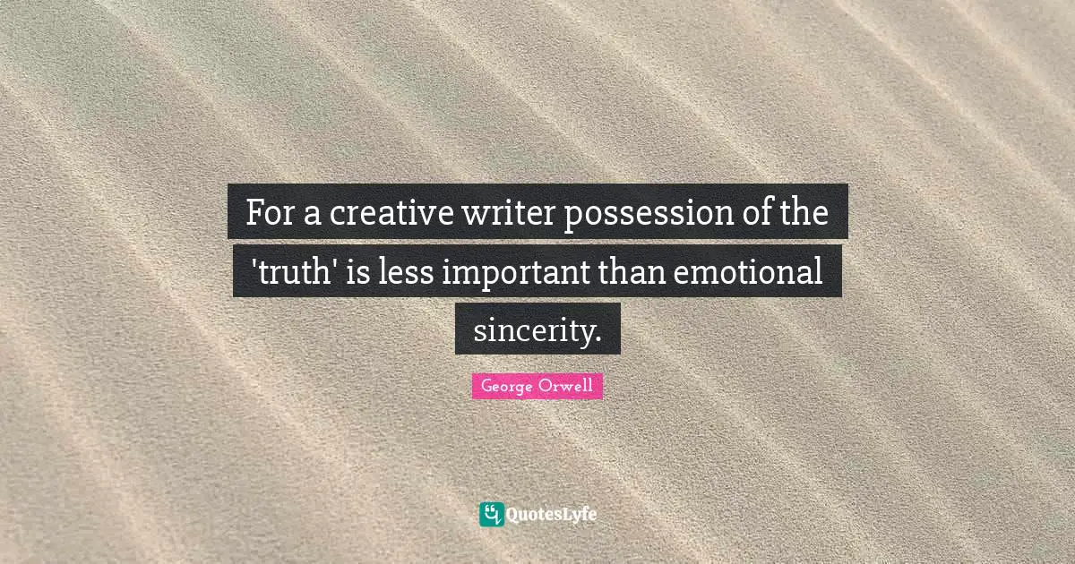 For a creative writer possession of the 'truth' is less important than emotional sincerity.