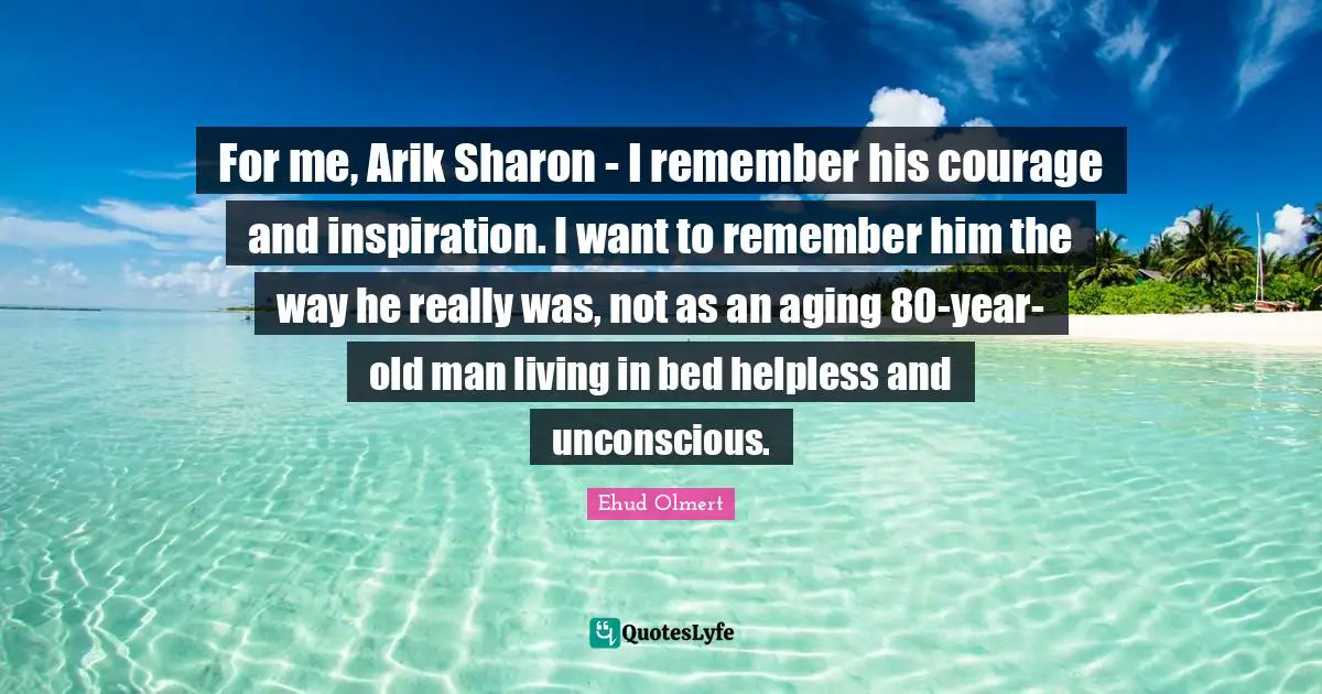 For me, Arik Sharon - I remember his courage and inspiration. I want to remember him the way he really was, not as an aging 80-year-old man living in bed helpless and unconscious.