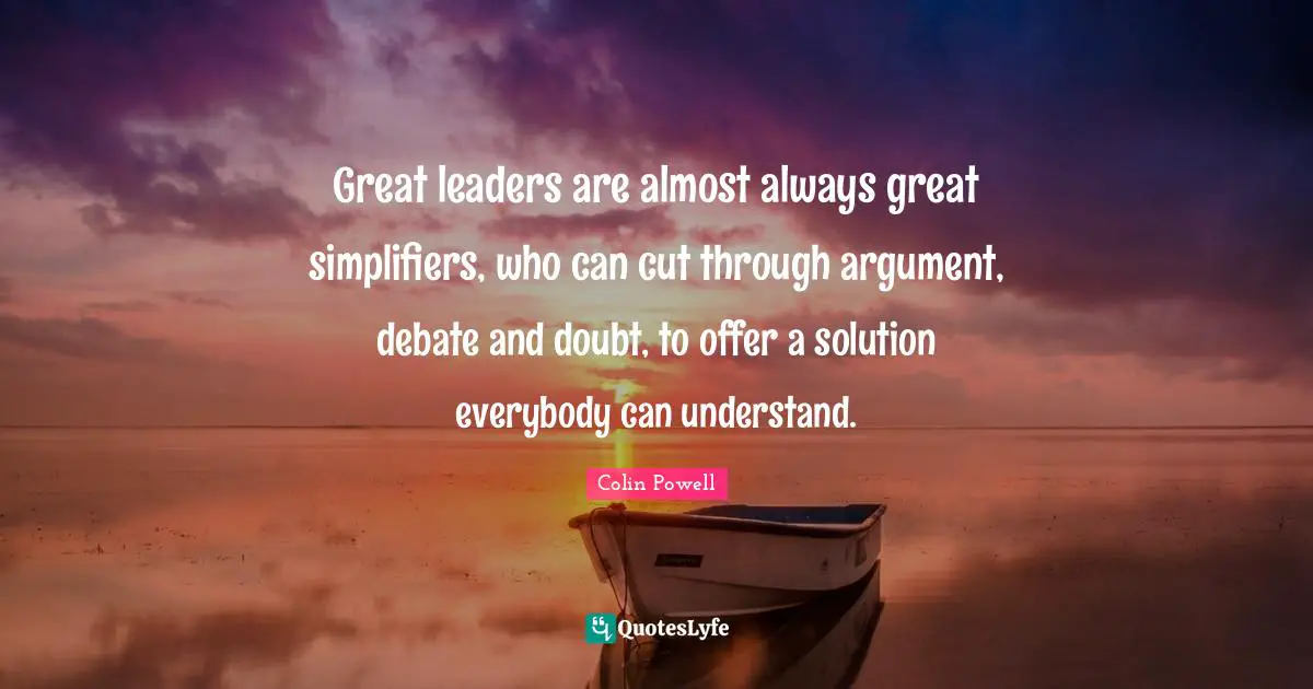 Great leaders are almost always great simplifiers, who can cut through argument, debate and doubt, to offer a solution everybody can understand.