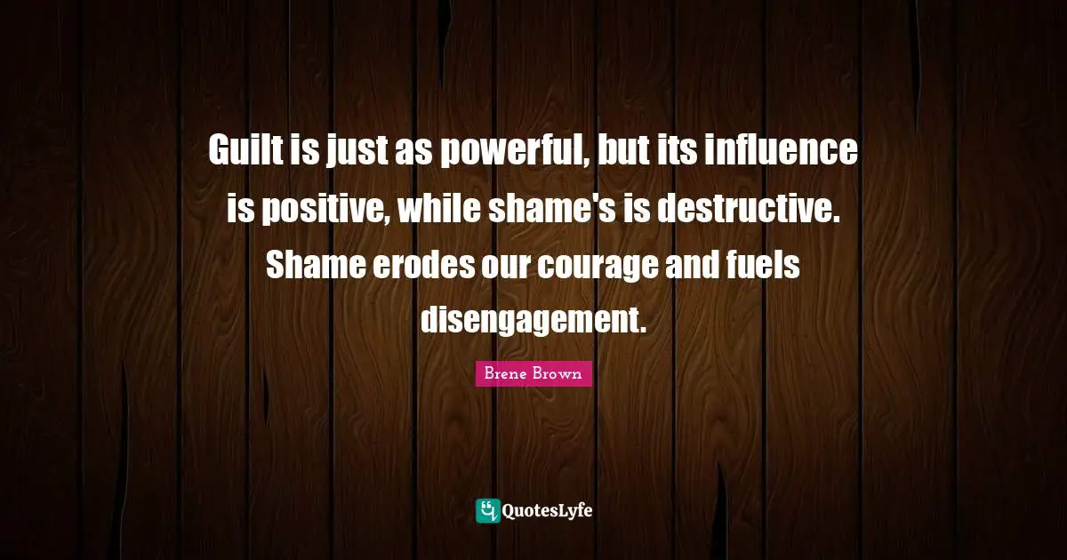 Brene Brown Quotes: "Guilt is just as powerful, but its influence is positive, while shame's is destructive. Shame erodes our courage and fuels disengagement."