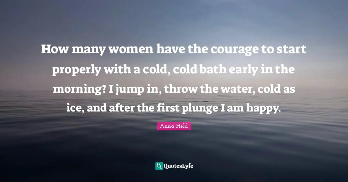 How many women have the courage to start properly with a cold, cold bath early in the morning? I jump in, throw the water, cold as ice, and after the first plunge I am happy.
