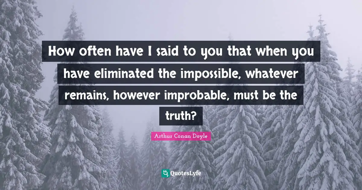 How often have I said to you that when you have eliminated the impossible, whatever remains, however improbable, must be the truth?