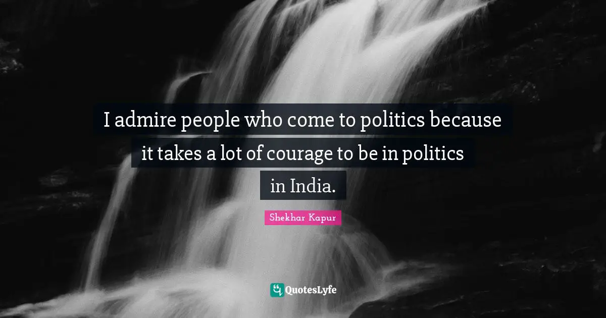 I admire people who come to politics because it takes a lot of courage to be in politics in India.