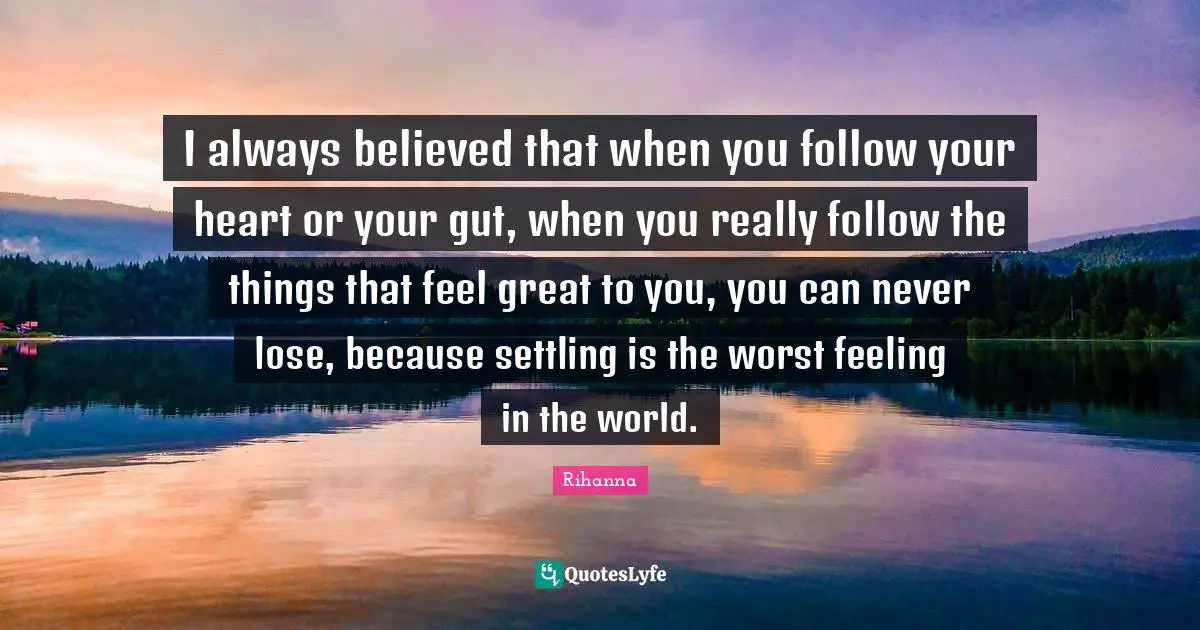 I always believed that when you follow your heart or your gut, when you really follow the things that feel great to you, you can never lose, because settling is the worst feeling in the world.